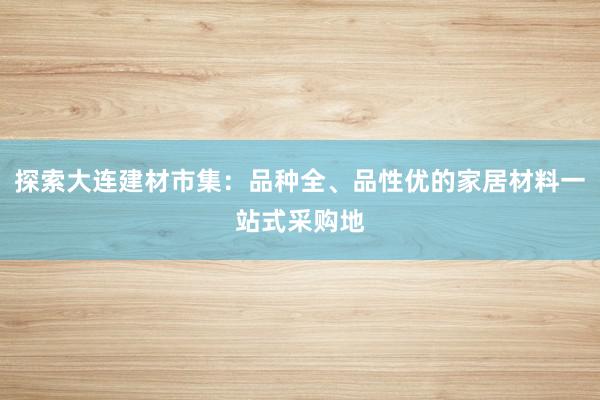 探索大连建材市集：品种全、品性优的家居材料一站式采购地